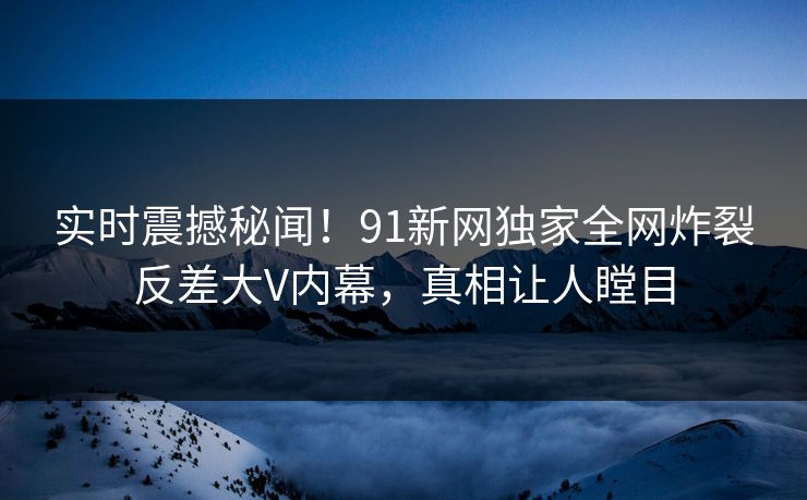 实时震撼秘闻！91新网独家全网炸裂反差大V内幕，真相让人瞠目  第1张