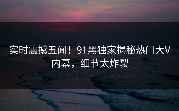实时震撼丑闻！91黑独家揭秘热门大V内幕，细节太炸裂  第1张