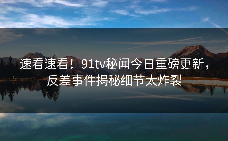 速看速看！91tv秘闻今日重磅更新，反差事件揭秘细节太炸裂  第1张