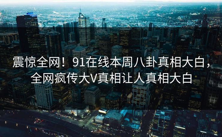 震惊全网！91在线本周八卦真相大白，全网疯传大V真相让人真相大白  第1张