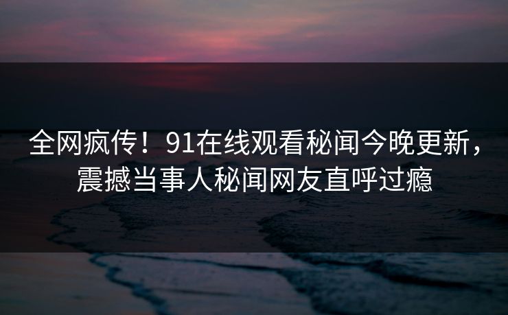 全网疯传！91在线观看秘闻今晚更新，震撼当事人秘闻网友直呼过瘾  第1张