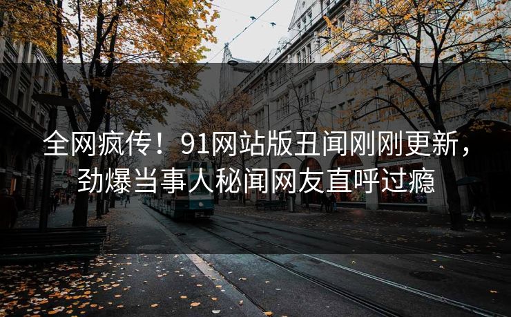 全网疯传！91网站版丑闻刚刚更新，劲爆当事人秘闻网友直呼过瘾