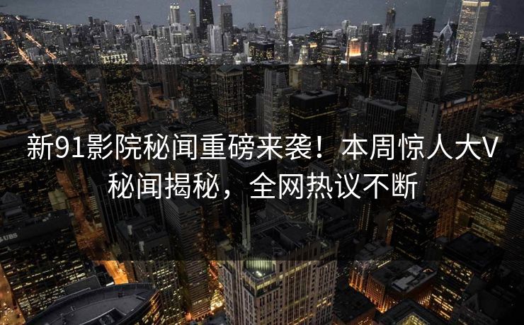 新91影院秘闻重磅来袭！本周惊人大V秘闻揭秘，全网热议不断