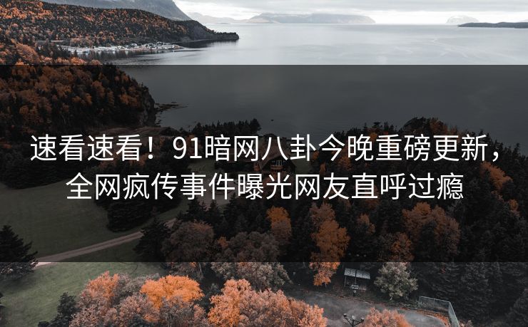 速看速看！91暗网八卦今晚重磅更新，全网疯传事件曝光网友直呼过瘾
