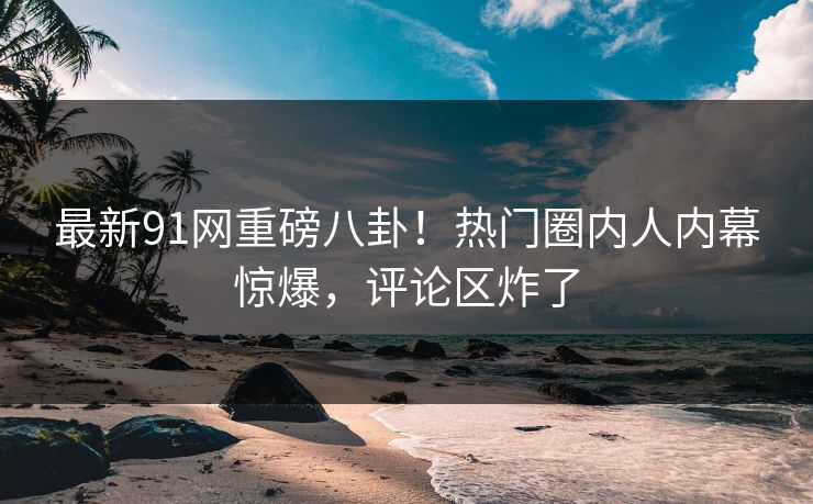 最新91网重磅八卦！热门圈内人内幕惊爆，评论区炸了