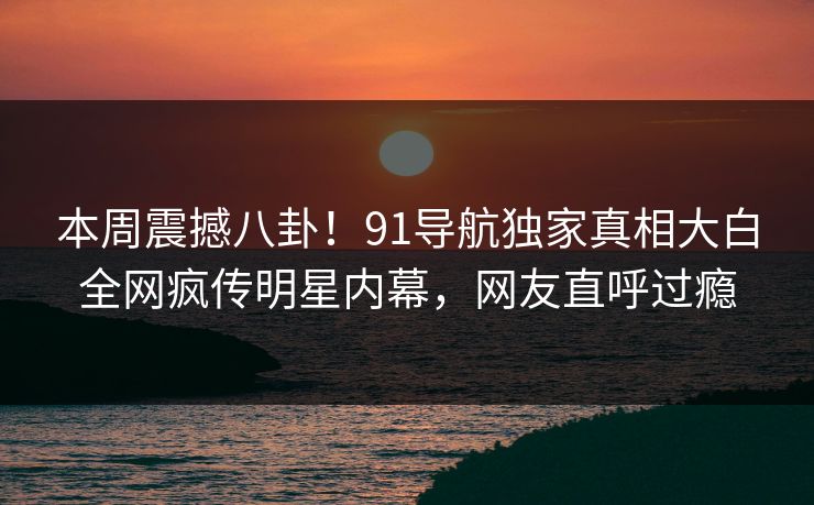 本周震撼八卦！91导航独家真相大白全网疯传明星内幕，网友直呼过瘾