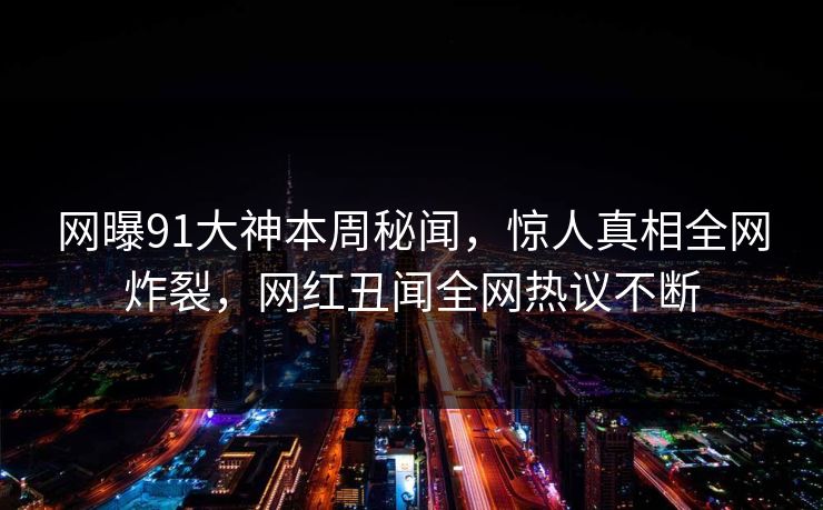 网曝91大神本周秘闻，惊人真相全网炸裂，网红丑闻全网热议不断
