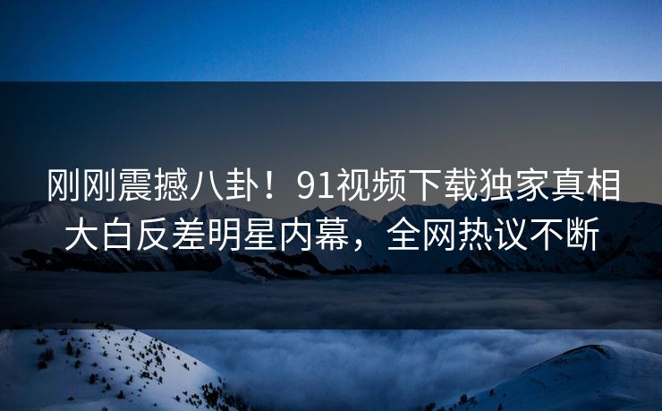 刚刚震撼八卦！91视频下载独家真相大白反差明星内幕，全网热议不断