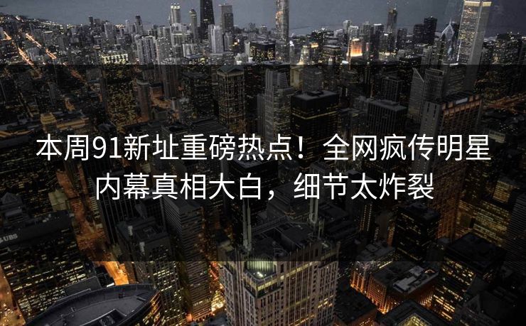 本周91新址重磅热点！全网疯传明星内幕真相大白，细节太炸裂  第1张