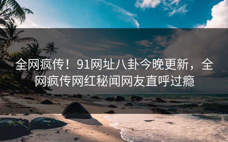 全网疯传！91网址八卦今晚更新，全网疯传网红秘闻网友直呼过瘾  第1张