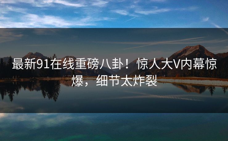 最新91在线重磅八卦！惊人大V内幕惊爆，细节太炸裂