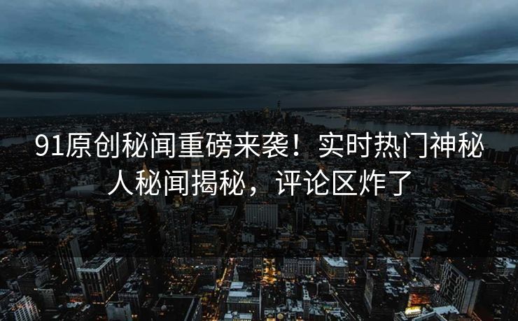 91原创秘闻重磅来袭！实时热门神秘人秘闻揭秘，评论区炸了  第1张
