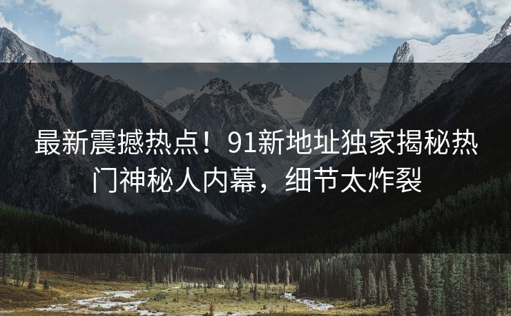 最新震撼热点！91新地址独家揭秘热门神秘人内幕，细节太炸裂  第1张