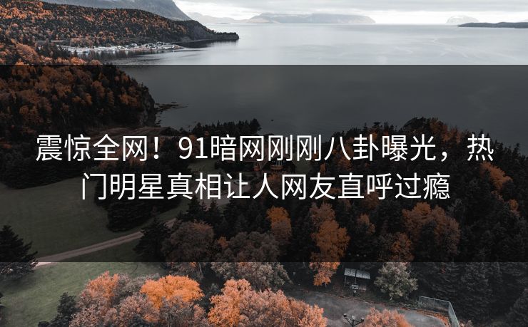 震惊全网！91暗网刚刚八卦曝光，热门明星真相让人网友直呼过瘾