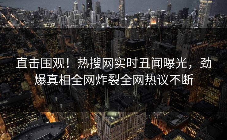 直击围观！热搜网实时丑闻曝光，劲爆真相全网炸裂全网热议不断