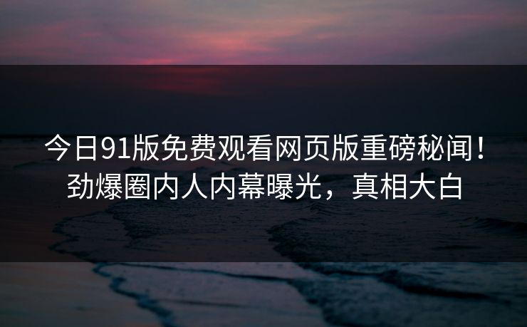 今日91版免费观看网页版重磅秘闻！劲爆圈内人内幕曝光，真相大白