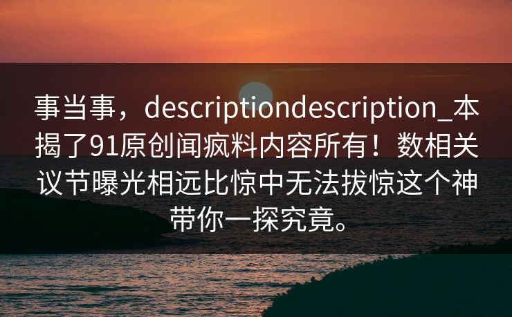 事当事，descriptiondescription_本揭了91原创闻疯料内容所有！数相关议节曝光相远比惊中无法拔惊这个神带你一探究竟。  第1张