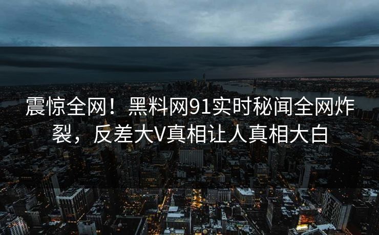 震惊全网！黑料网91实时秘闻全网炸裂，反差大V真相让人真相大白