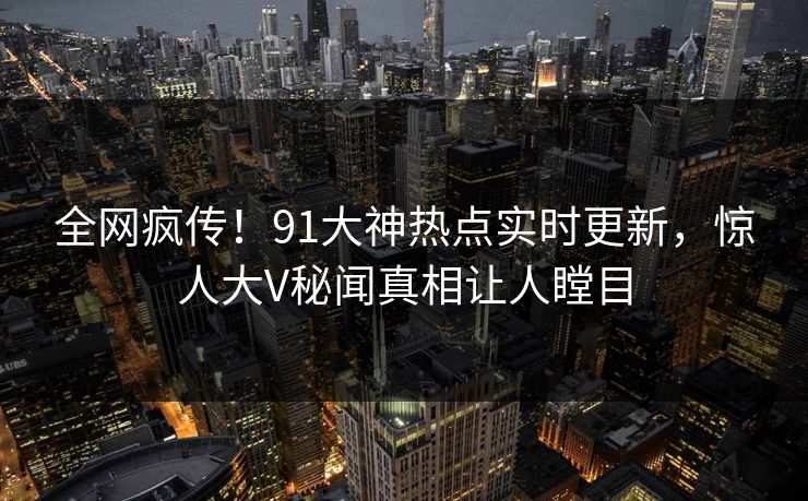 全网疯传！91大神热点实时更新，惊人大V秘闻真相让人瞠目