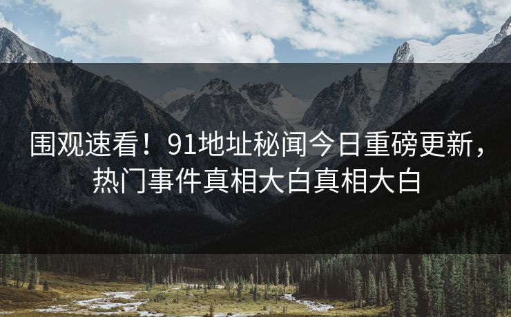 围观速看！91地址秘闻今日重磅更新，热门事件真相大白真相大白