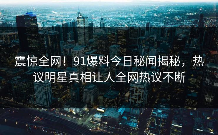 震惊全网！91爆料今日秘闻揭秘，热议明星真相让人全网热议不断