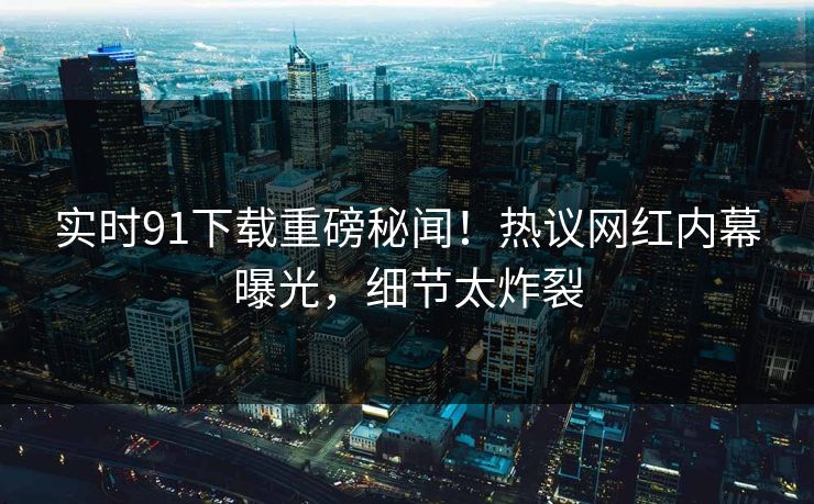 实时91下载重磅秘闻！热议网红内幕曝光，细节太炸裂