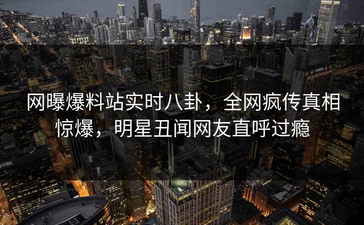 网曝爆料站实时八卦，全网疯传真相惊爆，明星丑闻网友直呼过瘾  第1张