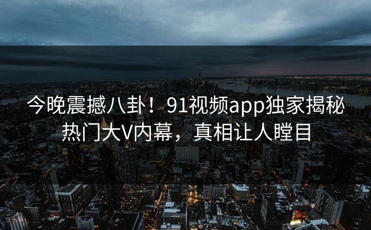 今晚震撼八卦！91视频app独家揭秘热门大V内幕，真相让人瞠目  第1张