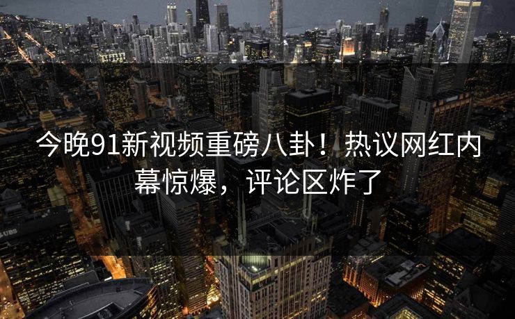 今晚91新视频重磅八卦！热议网红内幕惊爆，评论区炸了