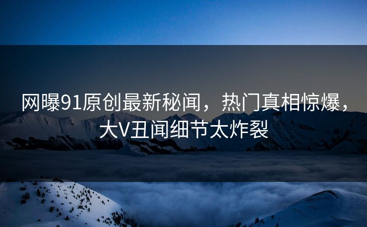 网曝91原创最新秘闻，热门真相惊爆，大V丑闻细节太炸裂