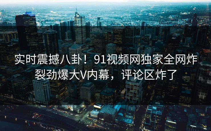 实时震撼八卦！91视频网独家全网炸裂劲爆大V内幕，评论区炸了  第1张