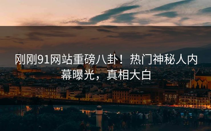 刚刚91网站重磅八卦！热门神秘人内幕曝光，真相大白  第1张