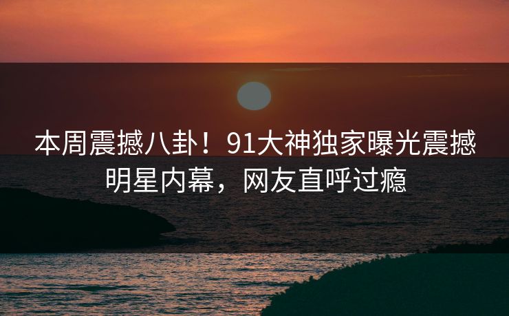 本周震撼八卦！91大神独家曝光震撼明星内幕，网友直呼过瘾