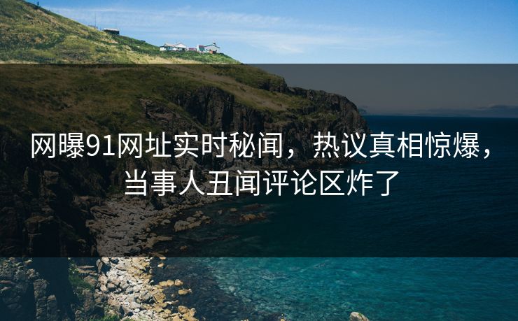 网曝91网址实时秘闻，热议真相惊爆，当事人丑闻评论区炸了
