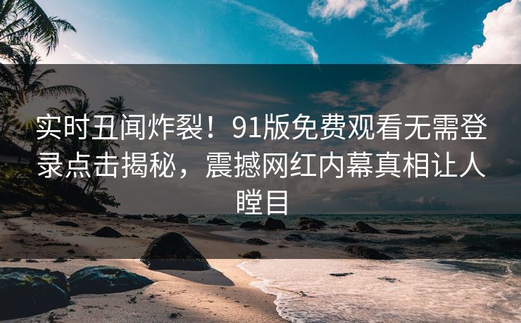 实时丑闻炸裂！91版免费观看无需登录点击揭秘，震撼网红内幕真相让人瞠目