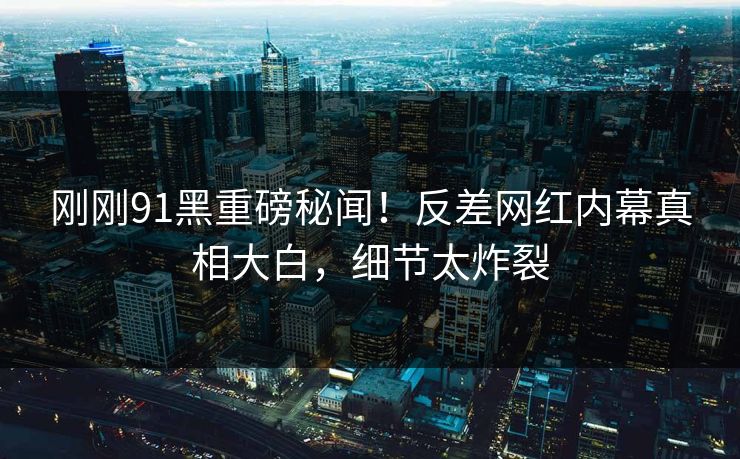 刚刚91黑重磅秘闻！反差网红内幕真相大白，细节太炸裂  第1张