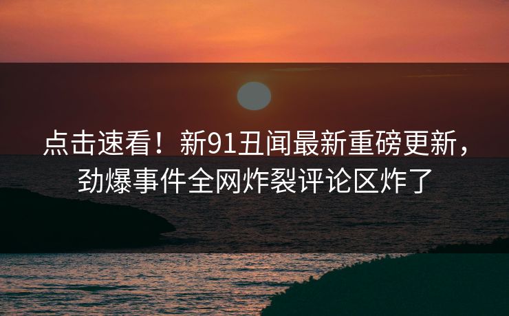 点击速看！新91丑闻最新重磅更新，劲爆事件全网炸裂评论区炸了