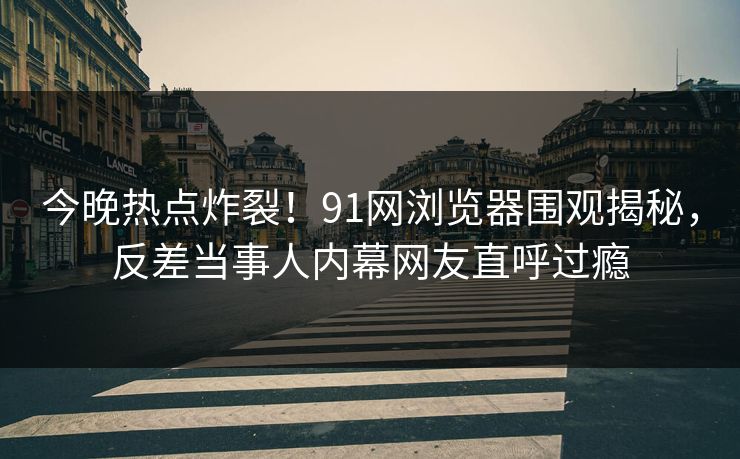 今晚热点炸裂！91网浏览器围观揭秘，反差当事人内幕网友直呼过瘾  第1张