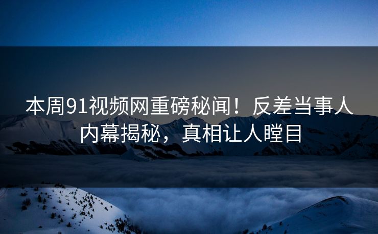 本周91视频网重磅秘闻！反差当事人内幕揭秘，真相让人瞠目