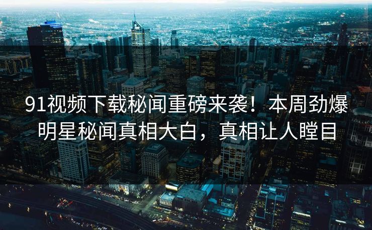 91视频下载秘闻重磅来袭！本周劲爆明星秘闻真相大白，真相让人瞠目  第1张