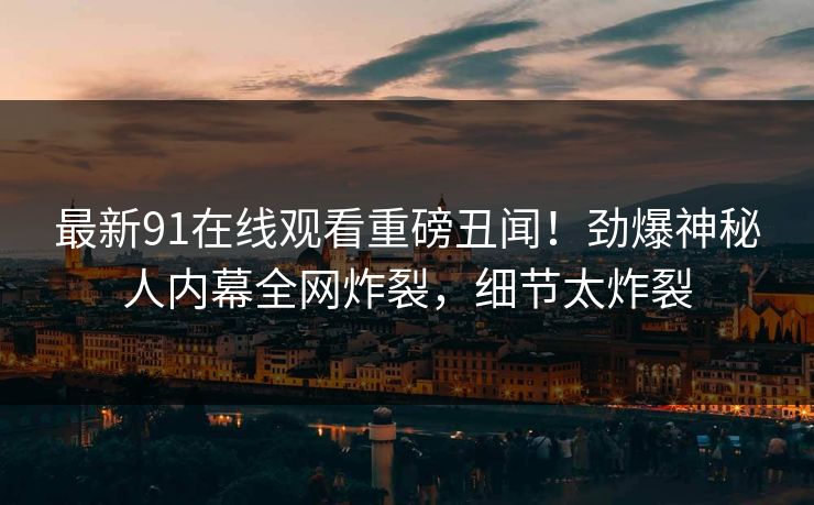 最新91在线观看重磅丑闻！劲爆神秘人内幕全网炸裂，细节太炸裂