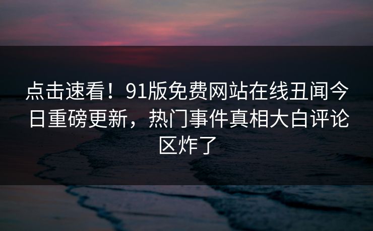 点击速看！91版免费网站在线丑闻今日重磅更新，热门事件真相大白评论区炸了