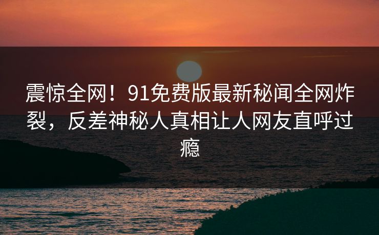 震惊全网！91免费版最新秘闻全网炸裂，反差神秘人真相让人网友直呼过瘾