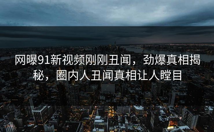 网曝91新视频刚刚丑闻，劲爆真相揭秘，圈内人丑闻真相让人瞠目