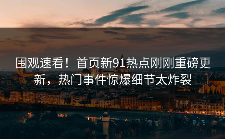 围观速看！首页新91热点刚刚重磅更新，热门事件惊爆细节太炸裂