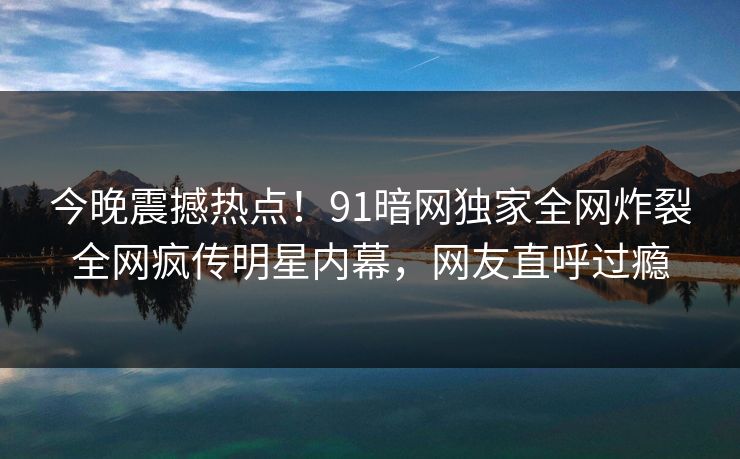 今晚震撼热点！91暗网独家全网炸裂全网疯传明星内幕，网友直呼过瘾  第1张