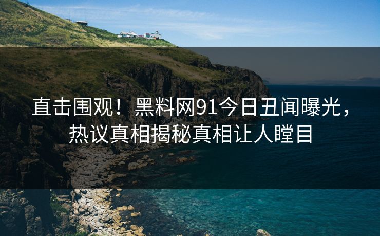 直击围观！黑料网91今日丑闻曝光，热议真相揭秘真相让人瞠目