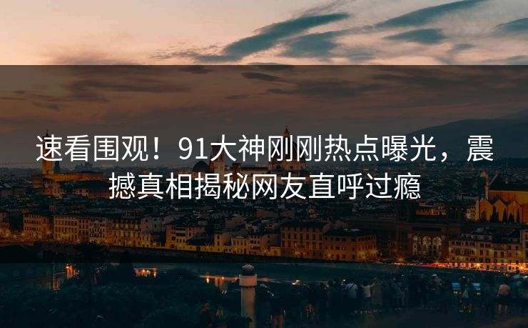 速看围观！91大神刚刚热点曝光，震撼真相揭秘网友直呼过瘾