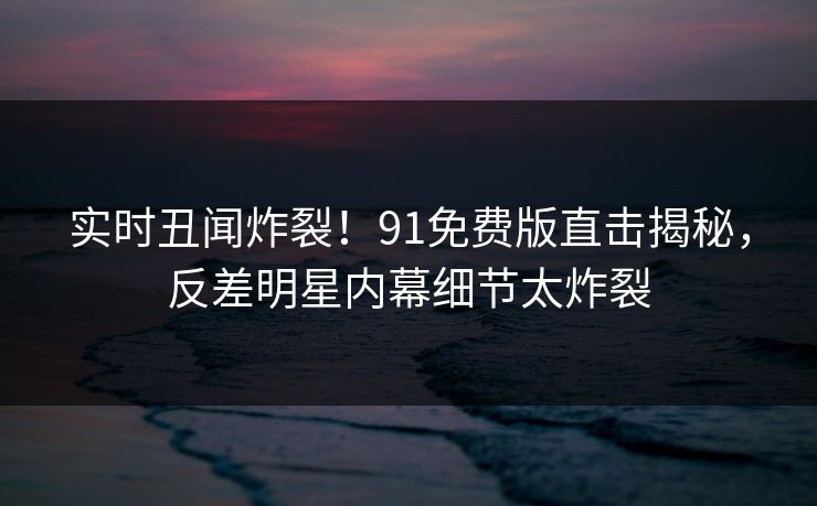 实时丑闻炸裂！91免费版直击揭秘，反差明星内幕细节太炸裂