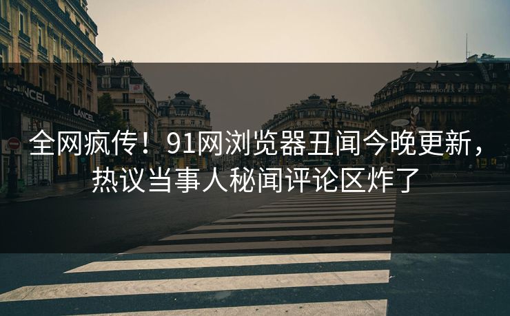全网疯传！91网浏览器丑闻今晚更新，热议当事人秘闻评论区炸了  第1张